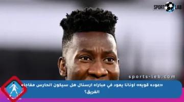 «عودة قوية» أونانا يعود في مباراة أرسنال هل سيكون الحارس مفاجأة الفريق؟
